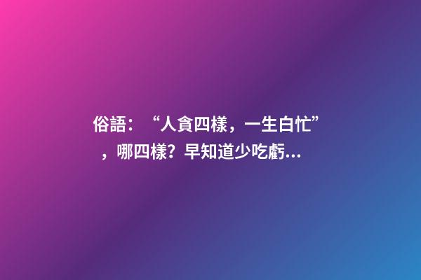 俗語：“人貪四樣，一生白忙”，哪四樣？早知道少吃虧！